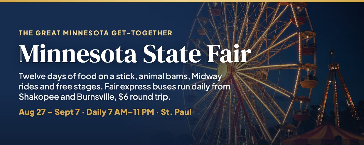 Minnesota State Fair, daily August 27 through Labor Day September 7, 7 AM to 11 PM at the fairgrounds in St. Paul, with $6 round-trip fair express buses from Shakopee and Burnsville